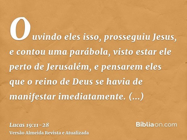 Ouvindo eles isso, prosseguiu Jesus, e contou uma parábola, visto estar ele perto de Jerusalém, e pensarem eles que o reino de Deus se havia de manifestar imedi