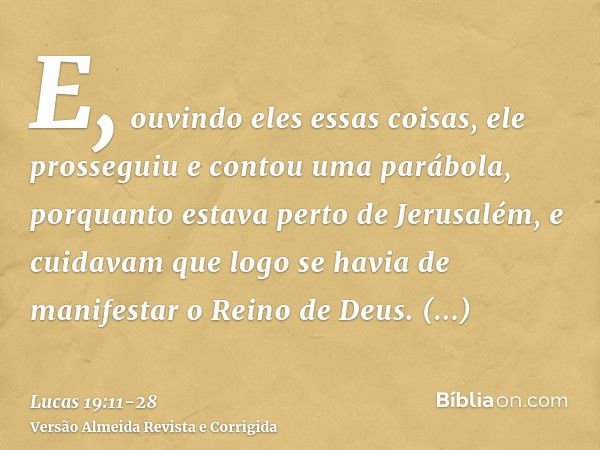 E, ouvindo eles essas coisas, ele prosseguiu e contou uma parábola, porquanto estava perto de Jerusalém, e cuidavam que logo se havia de manifestar o Reino de D