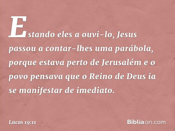 Estando eles a ouvi-lo, Jesus passou a contar-lhes uma parábola, porque estava perto de Jerusalém e o povo pensava que o Reino de Deus ia se manifestar de imedi