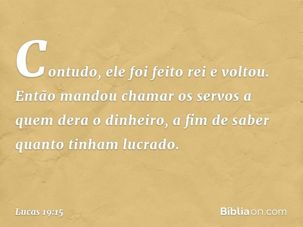 "Contudo, ele foi feito rei e voltou. Então mandou chamar os servos a quem dera o dinheiro, a fim de saber quanto tinham lucrado. -- Lucas 19:15