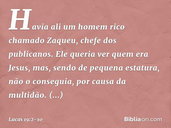 Havia ali um homem rico chamado Zaqueu, chefe dos publicanos. Ele queria ver quem era Jesus, mas, sendo de pequena estatura, não o conseguia, por causa da multi