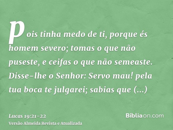 pois tinha medo de ti, porque és homem severo; tomas o que não puseste, e ceifas o que não semeaste.Disse-lhe o Senhor: Servo mau! pela tua boca te julgarei; sa