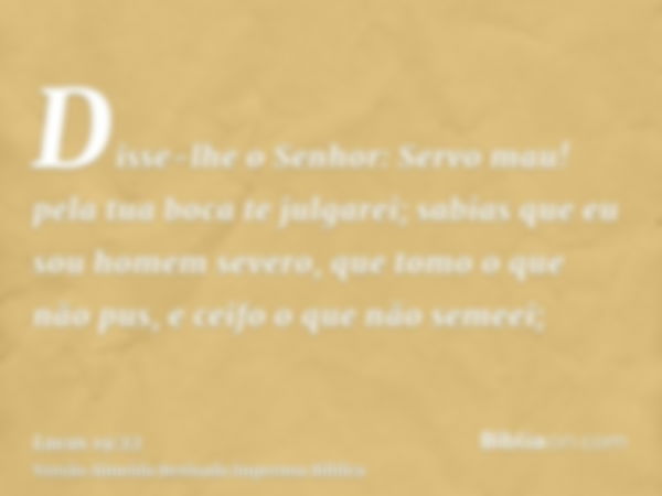 Disse-lhe o Senhor: Servo mau! pela tua boca te julgarei; sabias que eu sou homem severo, que tomo o que não pus, e ceifo o que não semeei;