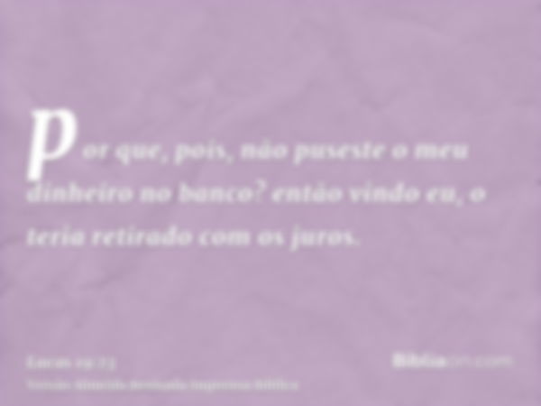 por que, pois, não puseste o meu dinheiro no banco? então vindo eu, o teria retirado com os juros.