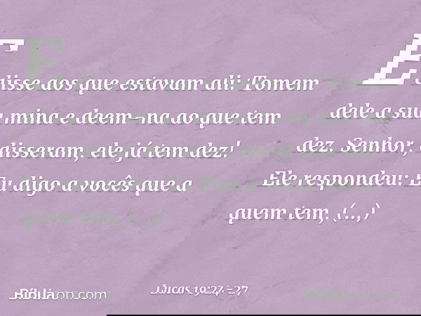 "E disse aos que estavam ali: 'Tomem dele a sua mina e deem-na ao que tem dez'. " 'Senhor', disseram, 'ele já tem dez!' "Ele respondeu: 'Eu digo a vocês que a q
