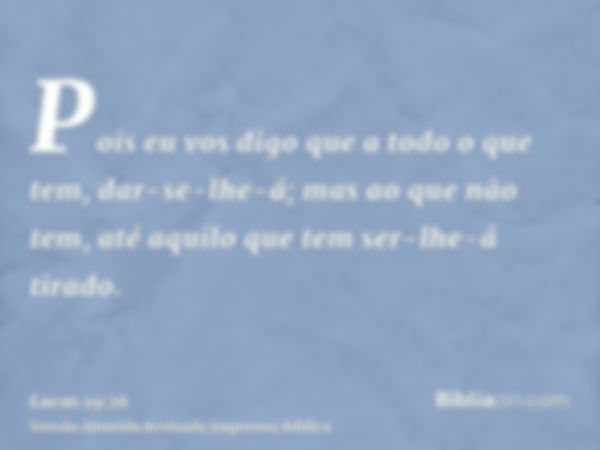 Pois eu vos digo que a todo o que tem, dar-se-lhe-á; mas ao que não tem, até aquilo que tem ser-lhe-á tirado.