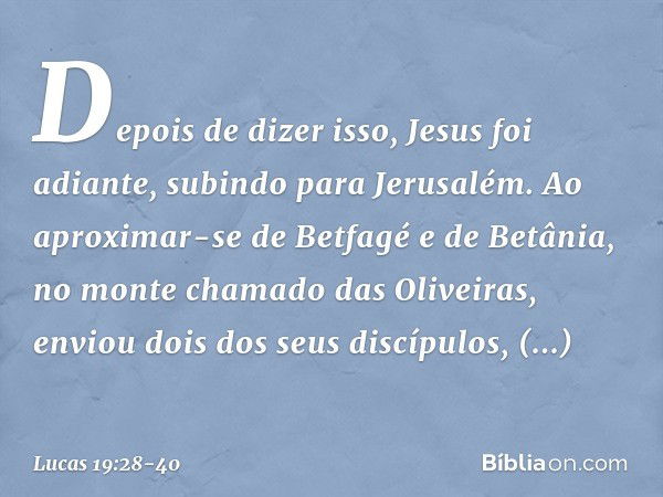 Depois de dizer isso, Jesus foi adiante, subindo para Jerusalém. Ao aproximar-se de Betfagé e de Betânia, no monte chamado das Oliveiras, enviou dois dos seus d