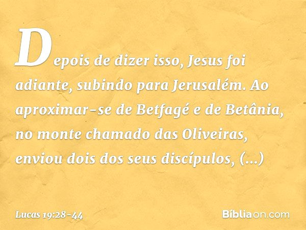 Depois de dizer isso, Jesus foi adiante, subindo para Jerusalém. Ao aproximar-se de Betfagé e de Betânia, no monte chamado das Oliveiras, enviou dois dos seus d