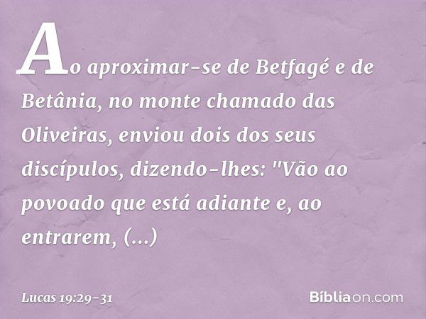 Ao aproximar-se de Betfagé e de Betânia, no monte chamado das Oliveiras, enviou dois dos seus discípulos, dizendo-lhes: "Vão ao povoado que está adiante e, ao e