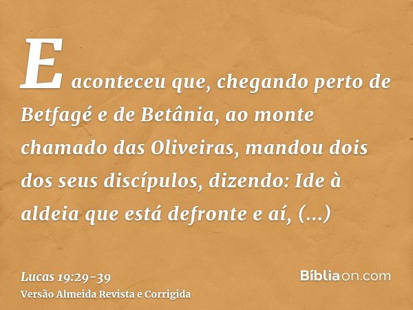 E aconteceu que, chegando perto de Betfagé e de Betânia, ao monte chamado das Oliveiras, mandou dois dos seus discípulos,dizendo: Ide à aldeia que está defronte