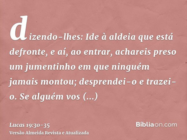 dizendo-lhes: Ide à aldeia que está defronte, e aí, ao entrar, achareis preso um jumentinho em que ninguém jamais montou; desprendei-o e trazei-o.Se alguém vos 