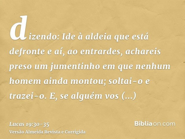 dizendo: Ide à aldeia que está defronte e aí, ao entrardes, achareis preso um jumentinho em que nenhum homem ainda montou; soltai-o e trazei-o.E, se alguém vos 