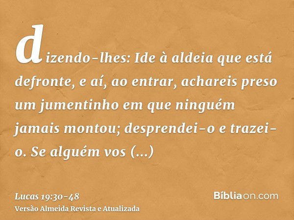 dizendo-lhes: Ide à aldeia que está defronte, e aí, ao entrar, achareis preso um jumentinho em que ninguém jamais montou; desprendei-o e trazei-o.Se alguém vos 