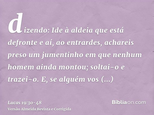 dizendo: Ide à aldeia que está defronte e aí, ao entrardes, achareis preso um jumentinho em que nenhum homem ainda montou; soltai-o e trazei-o.E, se alguém vos 