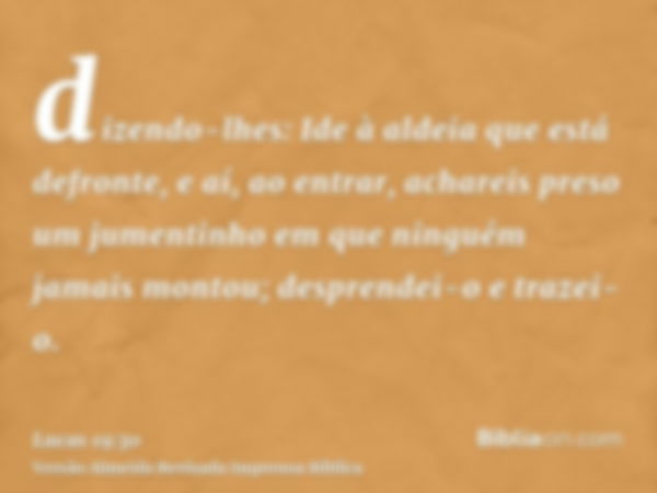 dizendo-lhes: Ide à aldeia que está defronte, e aí, ao entrar, achareis preso um jumentinho em que ninguém jamais montou; desprendei-o e trazei-o.