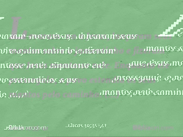 Levaram-no a Jesus, lançaram seus mantos sobre o jumentinho e fizeram que Jesus montasse nele. Enquanto ele prosseguia, o povo estendia os seus mantos pelo cami