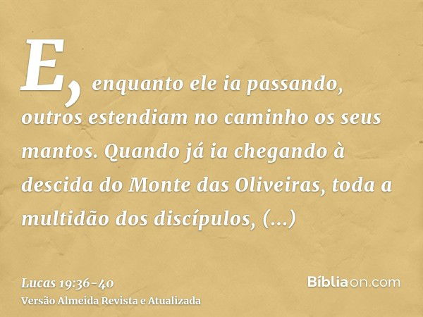 E, enquanto ele ia passando, outros estendiam no caminho os seus mantos.Quando já ia chegando à descida do Monte das Oliveiras, toda a multidão dos discípulos, 