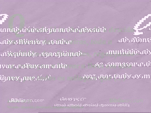 Quando já ia chegando à descida do Monte das Oliveiras, toda a multidão dos discípulos, regozijando-se, começou a louvar a Deus em alta voz, por todos os milagr