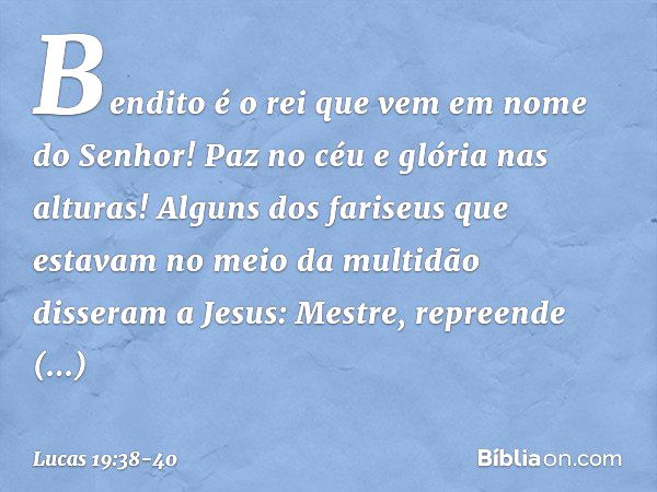 "Bendito é o rei que vem
em nome do Senhor!"
"Paz no céu
e glória nas alturas!" Alguns dos fariseus que estavam no meio da multidão disseram a Jesus: "Mestre, r