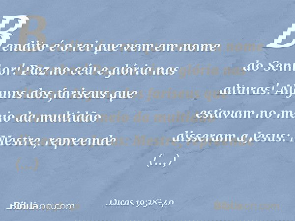 "Bendito é o rei que vem
em nome do Senhor!"
"Paz no céu
e glória nas alturas!" Alguns dos fariseus que estavam no meio da multidão disseram a Jesus: "Mestre, r