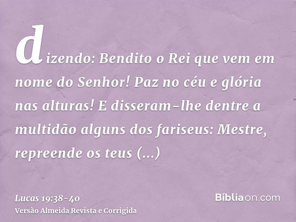 dizendo: Bendito o Rei que vem em nome do Senhor! Paz no céu e glória nas alturas!E disseram-lhe dentre a multidão alguns dos fariseus: Mestre, repreende os teu