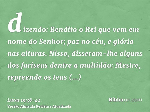 dizendo: Bendito o Rei que vem em nome do Senhor; paz no céu, e glória nas alturas.Nisso, disseram-lhe alguns dos fariseus dentre a multidão: Mestre, repreende 