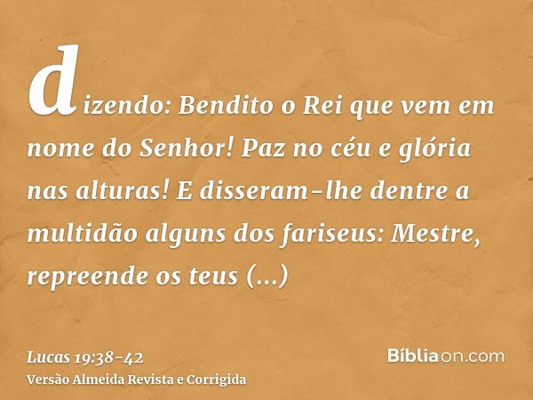 dizendo: Bendito o Rei que vem em nome do Senhor! Paz no céu e glória nas alturas!E disseram-lhe dentre a multidão alguns dos fariseus: Mestre, repreende os teu