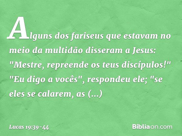 Alguns dos fariseus que estavam no meio da multidão disseram a Jesus: "Mestre, repreende os teus discípulos!" "Eu digo a vocês", respondeu ele; "se eles se cala