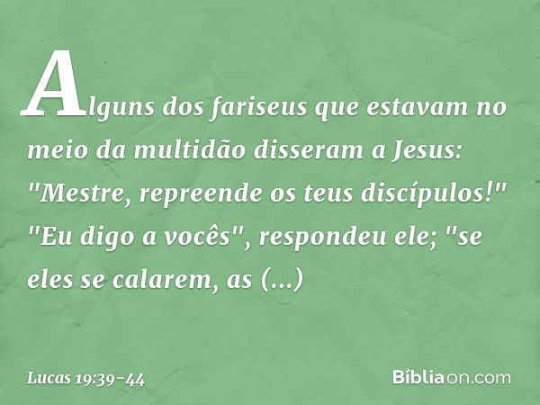 Alguns dos fariseus que estavam no meio da multidão disseram a Jesus: "Mestre, repreende os teus discípulos!" "Eu digo a vocês", respondeu ele; "se eles se cala