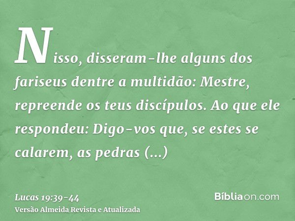 Nisso, disseram-lhe alguns dos fariseus dentre a multidão: Mestre, repreende os teus discípulos.Ao que ele respondeu: Digo-vos que, se estes se calarem, as pedr