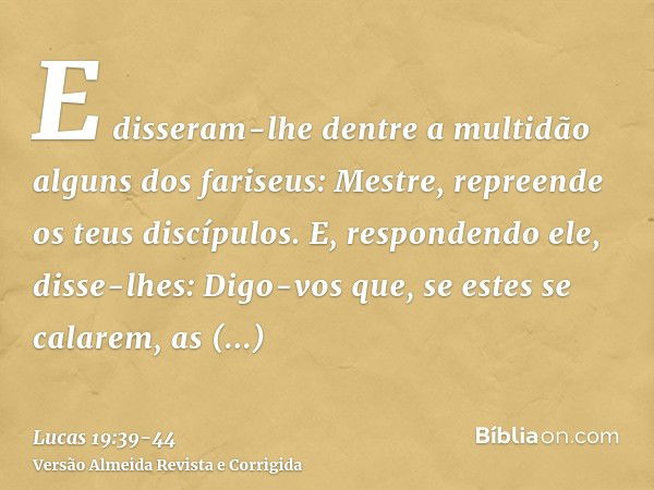 E disseram-lhe dentre a multidão alguns dos fariseus: Mestre, repreende os teus discípulos.E, respondendo ele, disse-lhes: Digo-vos que, se estes se calarem, as