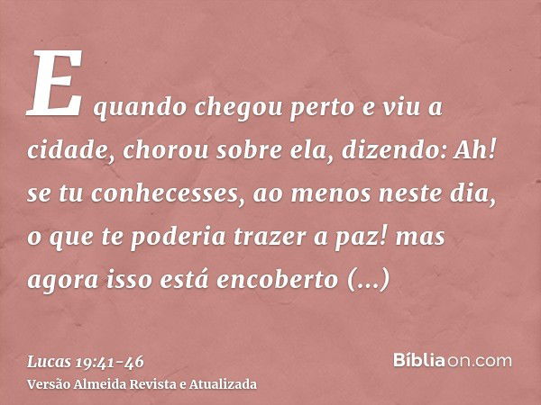 E quando chegou perto e viu a cidade, chorou sobre ela,dizendo: Ah! se tu conhecesses, ao menos neste dia, o que te poderia trazer a paz! mas agora isso está en