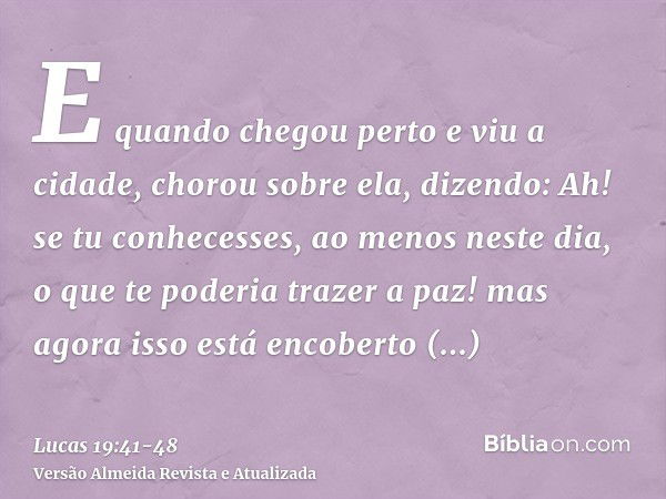 E quando chegou perto e viu a cidade, chorou sobre ela,dizendo: Ah! se tu conhecesses, ao menos neste dia, o que te poderia trazer a paz! mas agora isso está en