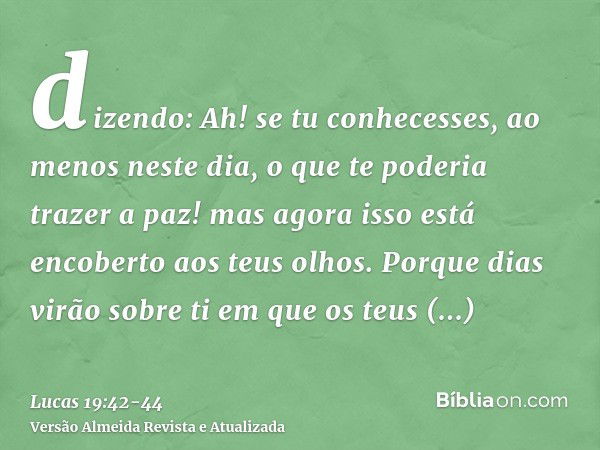 dizendo: Ah! se tu conhecesses, ao menos neste dia, o que te poderia trazer a paz! mas agora isso está encoberto aos teus olhos.Porque dias virão sobre ti em qu