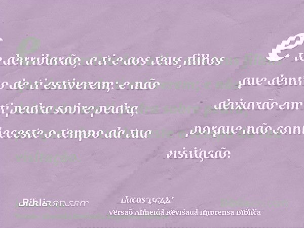 e te derribarão, a ti e aos teus filhos que dentro de ti estiverem; e não deixarão em ti pedra sobre pedra, porque não conheceste o tempo da tua visitação.