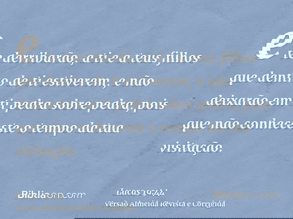e te derribarão, a ti e a teus filhos que dentro de ti estiverem, e não deixarão em ti pedra sobre pedra, pois que não conheceste o tempo da tua visitação.