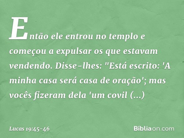 Então ele entrou no templo e começou a expulsar os que estavam vendendo. Disse-lhes: "Está escrito: 'A minha casa será casa de oração'; mas vocês fizeram dela '