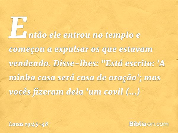 Então ele entrou no templo e começou a expulsar os que estavam vendendo. Disse-lhes: "Está escrito: 'A minha casa será casa de oração'; mas vocês fizeram dela '