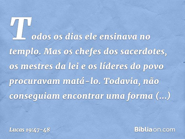 Todos os dias ele ensinava no templo. Mas os chefes dos sacerdotes, os mestres da lei e os líderes do povo procuravam matá-lo. Todavia, não conseguiam encontrar