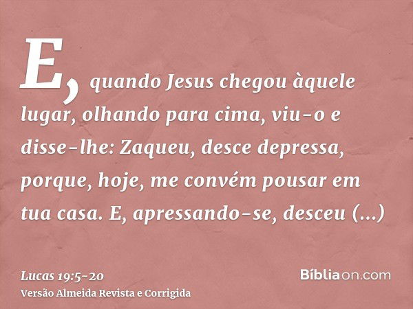 E, quando Jesus chegou àquele lugar, olhando para cima, viu-o e disse-lhe: Zaqueu, desce depressa, porque, hoje, me convém pousar em tua casa.E, apressando-se, 