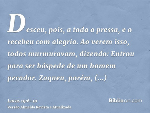 Desceu, pois, a toda a pressa, e o recebeu com alegria.Ao verem isso, todos murmuravam, dizendo: Entrou para ser hóspede de um homem pecador.Zaqueu, porém, leva