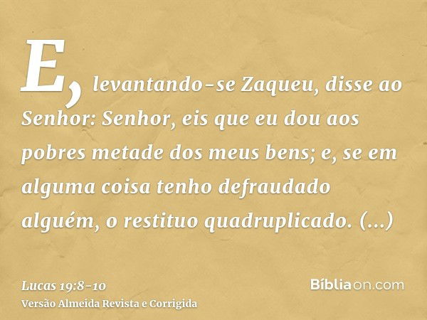 E, levantando-se Zaqueu, disse ao Senhor: Senhor, eis que eu dou aos pobres metade dos meus bens; e, se em alguma coisa tenho defraudado alguém, o restituo quad