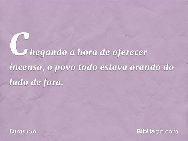 Chegando a hora de oferecer incenso, o povo todo estava orando do lado de fora. -- Lucas 1:10