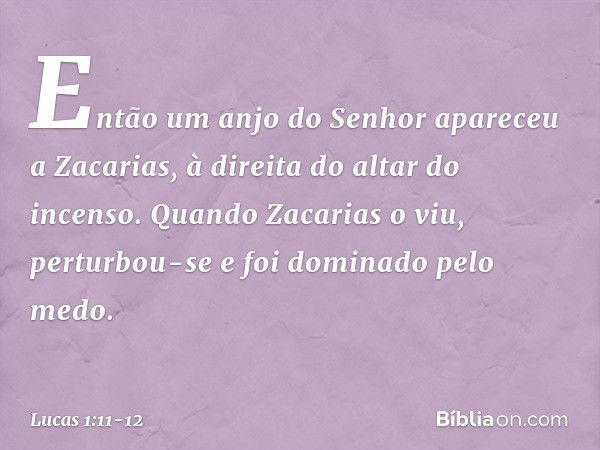 Então um anjo do Senhor apareceu a Zacarias, à direita do altar do incenso. Quando Zacarias o viu, perturbou-se e foi dominado pelo medo. -- Lucas 1:11-12