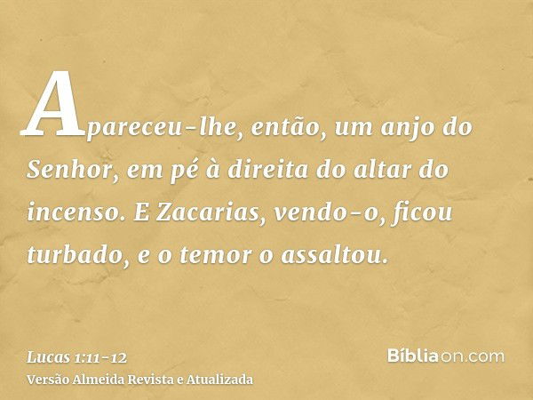 Apareceu-lhe, então, um anjo do Senhor, em pé à direita do altar do incenso.E Zacarias, vendo-o, ficou turbado, e o temor o assaltou.