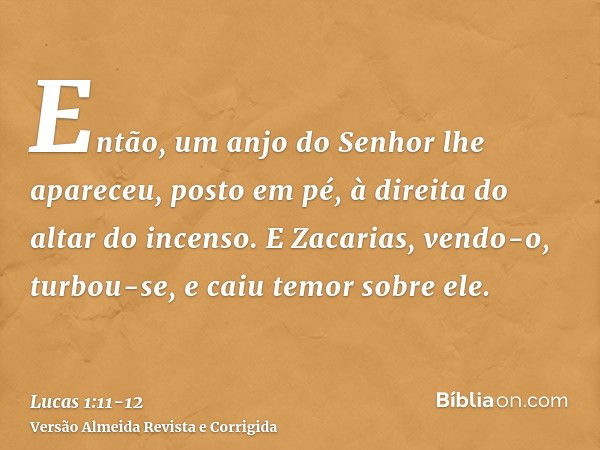 Então, um anjo do Senhor lhe apareceu, posto em pé, à direita do altar do incenso.E Zacarias, vendo-o, turbou-se, e caiu temor sobre ele.