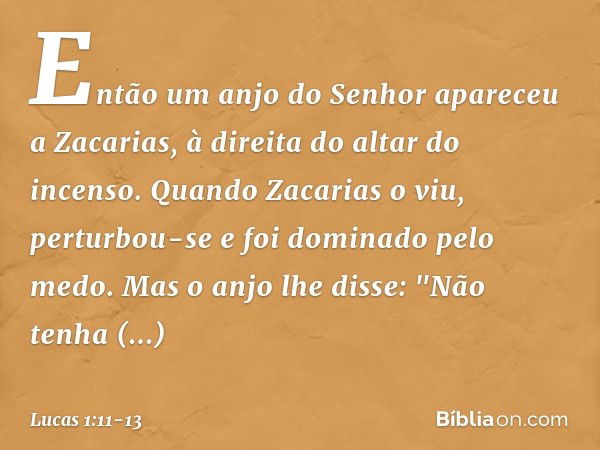 Então um anjo do Senhor apareceu a Zacarias, à direita do altar do incenso. Quando Zacarias o viu, perturbou-se e foi dominado pelo medo. Mas o anjo lhe disse: 