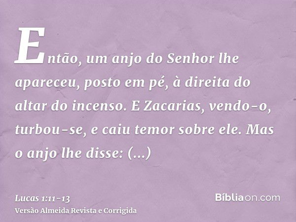 Então, um anjo do Senhor lhe apareceu, posto em pé, à direita do altar do incenso.E Zacarias, vendo-o, turbou-se, e caiu temor sobre ele.Mas o anjo lhe disse: Z