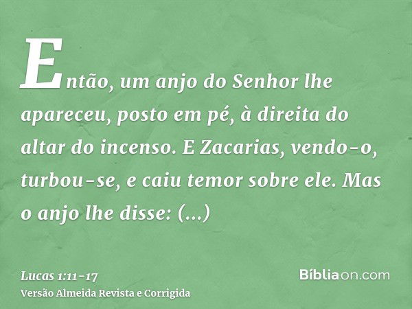 Então, um anjo do Senhor lhe apareceu, posto em pé, à direita do altar do incenso.E Zacarias, vendo-o, turbou-se, e caiu temor sobre ele.Mas o anjo lhe disse: Z