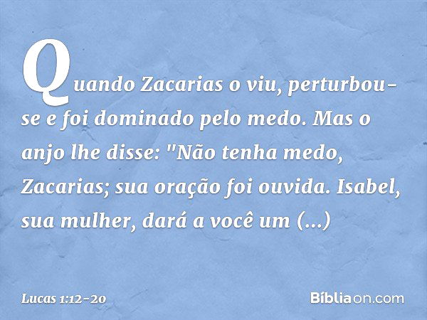 Quando Zacarias o viu, perturbou-se e foi dominado pelo medo. Mas o anjo lhe disse: "Não tenha medo, Zacarias; sua oração foi ouvida. Isabel, sua mulher, dará a